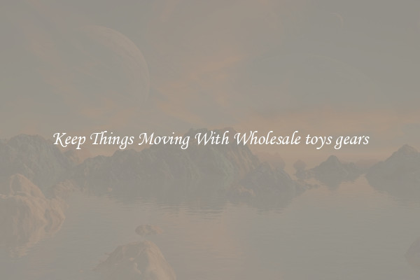 Keep Things Moving With Wholesale toys gears